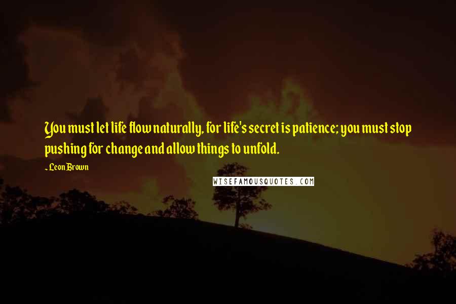 Leon Brown Quotes: You must let life flow naturally, for life's secret is patience; you must stop pushing for change and allow things to unfold.