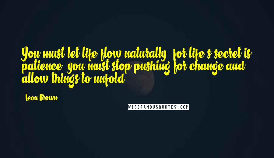 Leon Brown Quotes: You must let life flow naturally, for life's secret is patience; you must stop pushing for change and allow things to unfold.