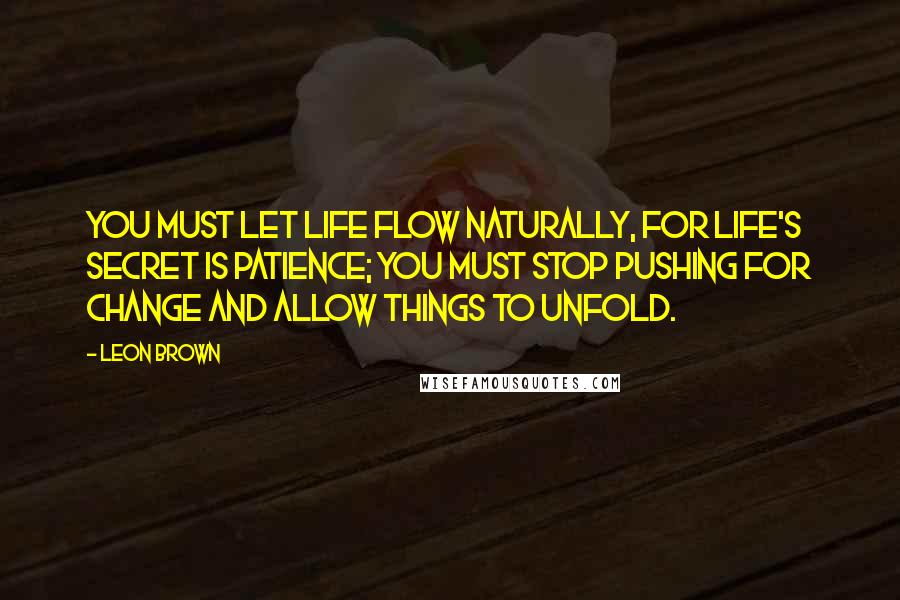 Leon Brown Quotes: You must let life flow naturally, for life's secret is patience; you must stop pushing for change and allow things to unfold.