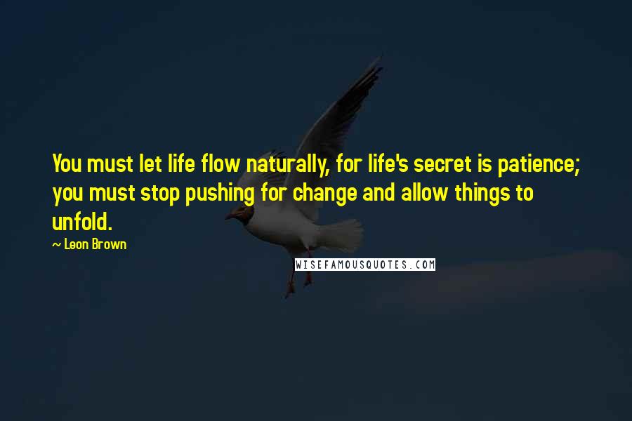 Leon Brown Quotes: You must let life flow naturally, for life's secret is patience; you must stop pushing for change and allow things to unfold.