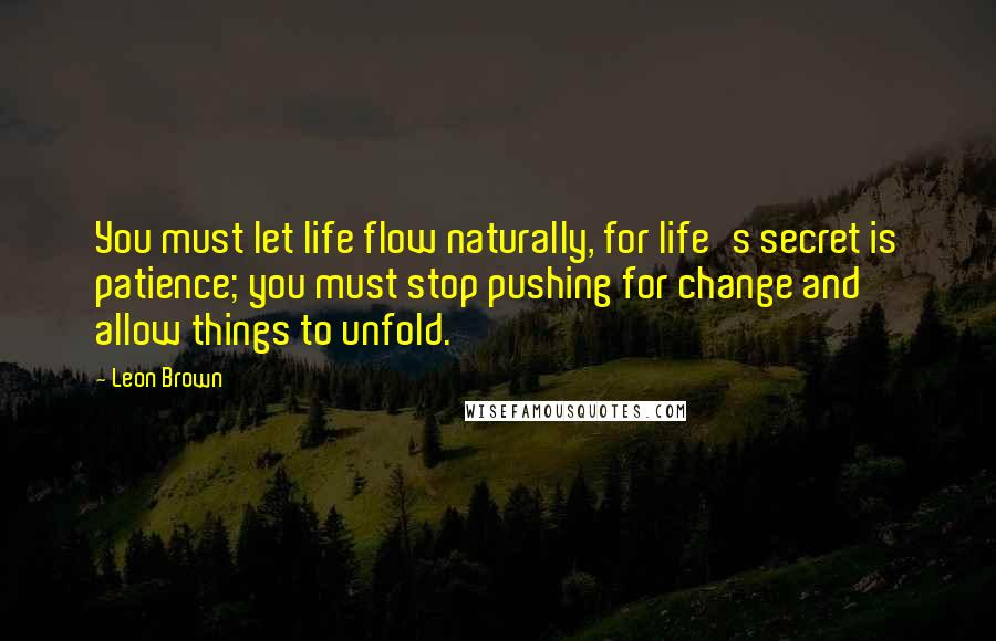 Leon Brown Quotes: You must let life flow naturally, for life's secret is patience; you must stop pushing for change and allow things to unfold.