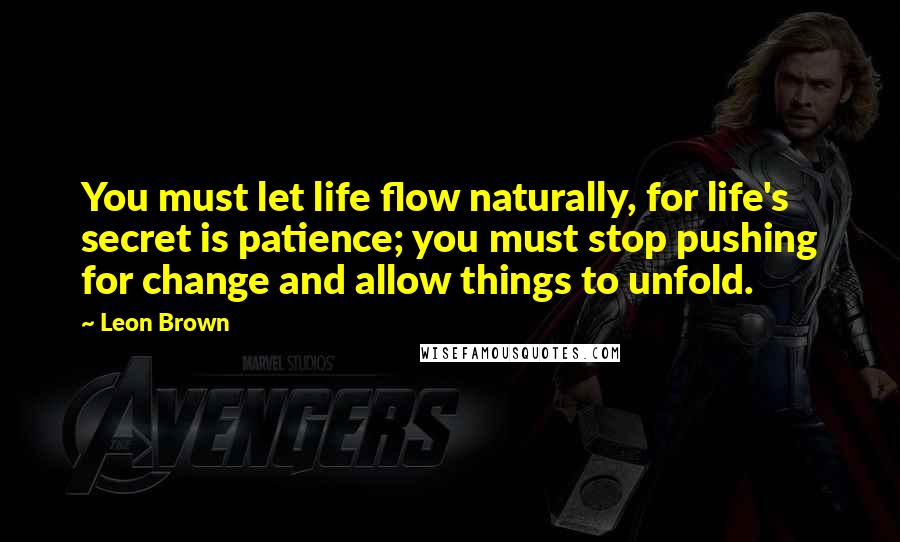 Leon Brown Quotes: You must let life flow naturally, for life's secret is patience; you must stop pushing for change and allow things to unfold.