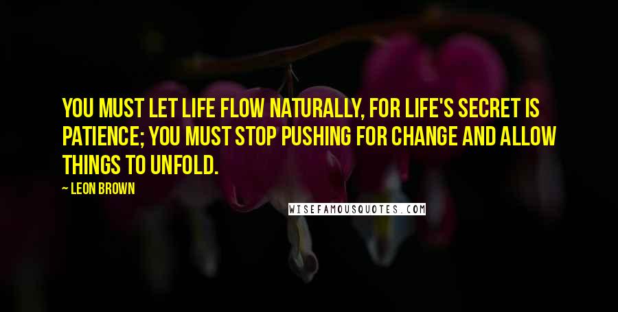 Leon Brown Quotes: You must let life flow naturally, for life's secret is patience; you must stop pushing for change and allow things to unfold.