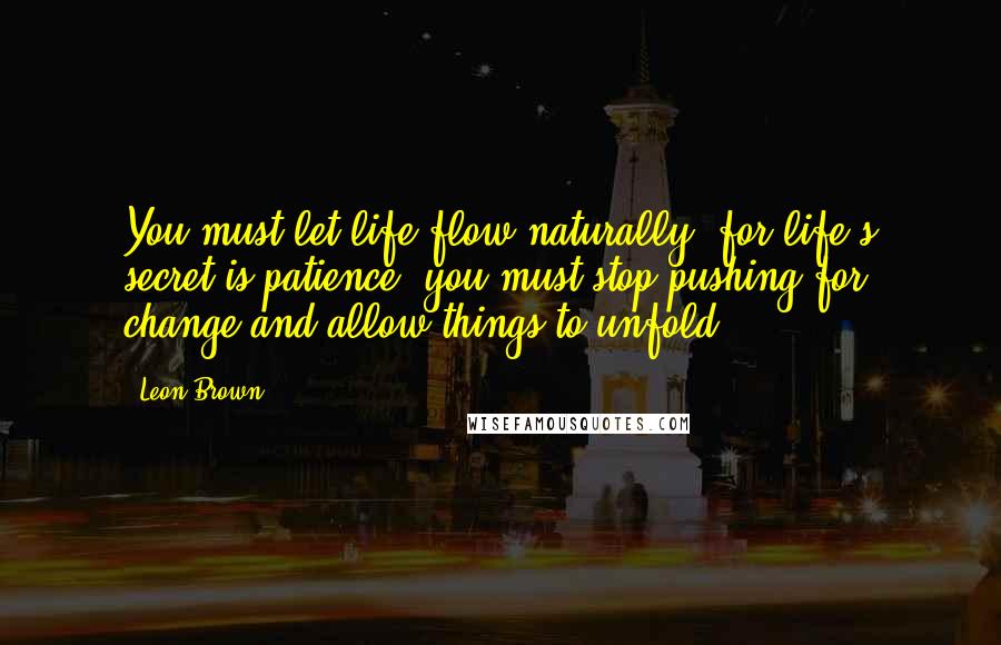 Leon Brown Quotes: You must let life flow naturally, for life's secret is patience; you must stop pushing for change and allow things to unfold.