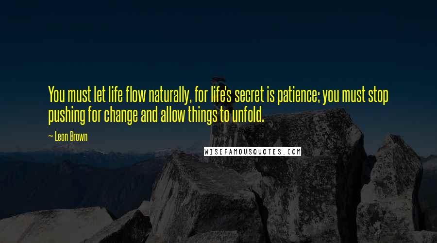 Leon Brown Quotes: You must let life flow naturally, for life's secret is patience; you must stop pushing for change and allow things to unfold.