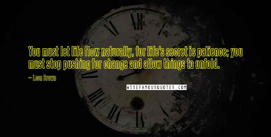 Leon Brown Quotes: You must let life flow naturally, for life's secret is patience; you must stop pushing for change and allow things to unfold.