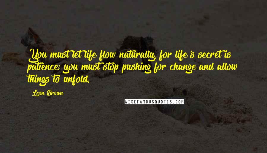 Leon Brown Quotes: You must let life flow naturally, for life's secret is patience; you must stop pushing for change and allow things to unfold.