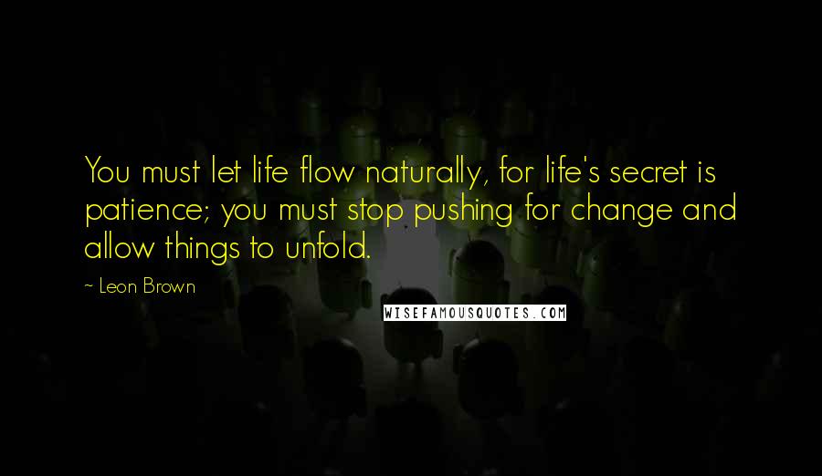 Leon Brown Quotes: You must let life flow naturally, for life's secret is patience; you must stop pushing for change and allow things to unfold.