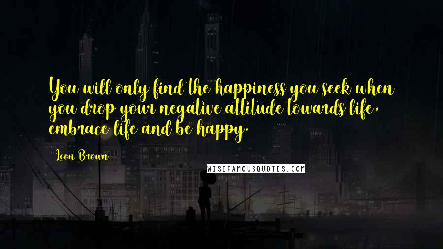 Leon Brown Quotes: You will only find the happiness you seek when you drop your negative attitude towards life, embrace life and be happy.