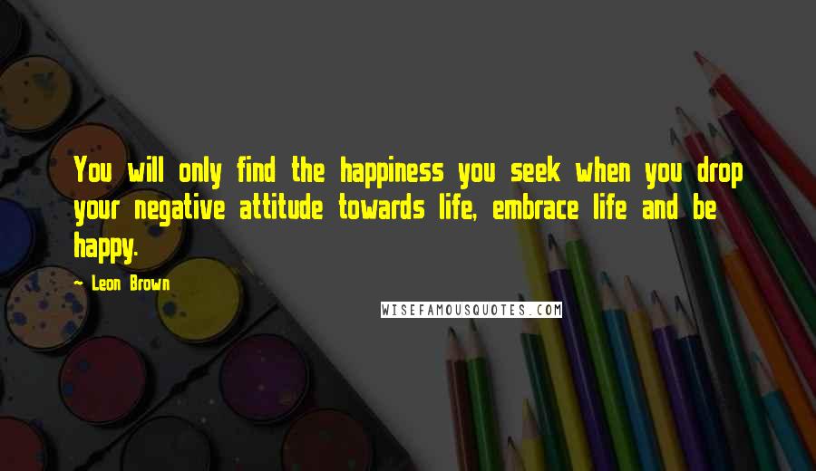 Leon Brown Quotes: You will only find the happiness you seek when you drop your negative attitude towards life, embrace life and be happy.