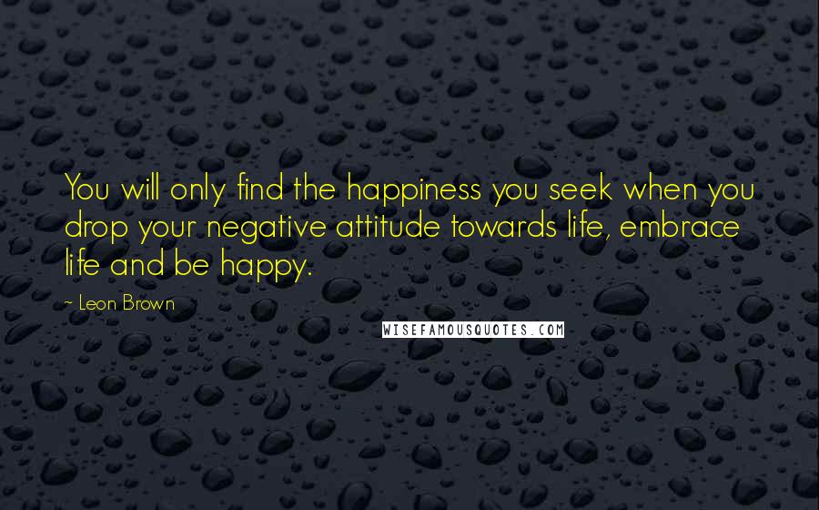 Leon Brown Quotes: You will only find the happiness you seek when you drop your negative attitude towards life, embrace life and be happy.