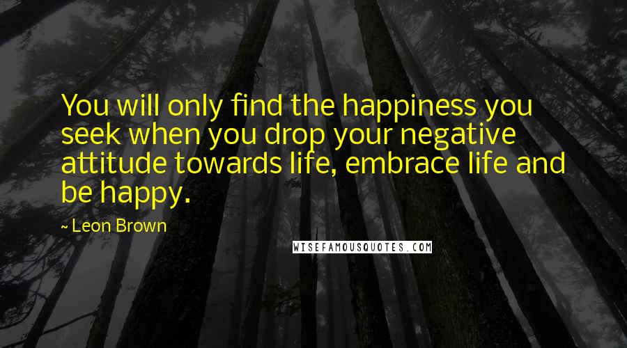 Leon Brown Quotes: You will only find the happiness you seek when you drop your negative attitude towards life, embrace life and be happy.