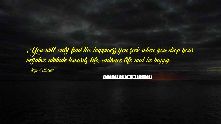 Leon Brown Quotes: You will only find the happiness you seek when you drop your negative attitude towards life, embrace life and be happy.