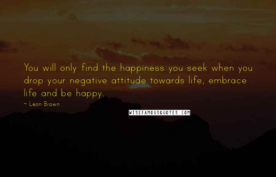 Leon Brown Quotes: You will only find the happiness you seek when you drop your negative attitude towards life, embrace life and be happy.