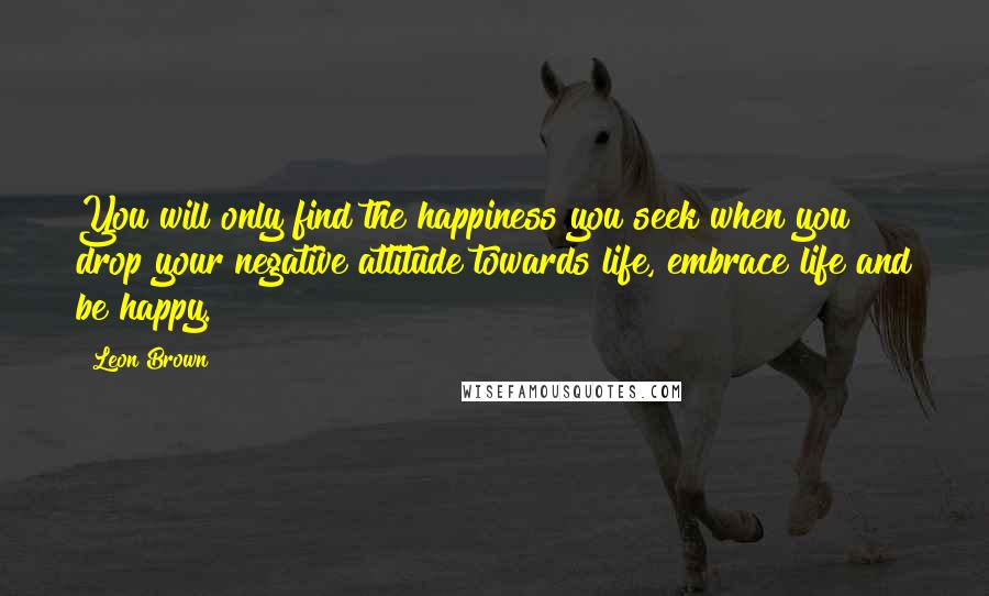 Leon Brown Quotes: You will only find the happiness you seek when you drop your negative attitude towards life, embrace life and be happy.