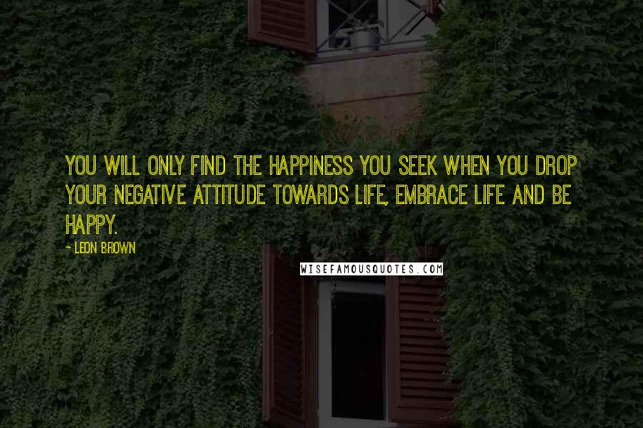 Leon Brown Quotes: You will only find the happiness you seek when you drop your negative attitude towards life, embrace life and be happy.