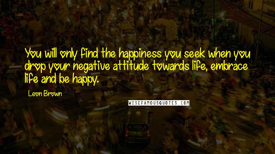 Leon Brown Quotes: You will only find the happiness you seek when you drop your negative attitude towards life, embrace life and be happy.