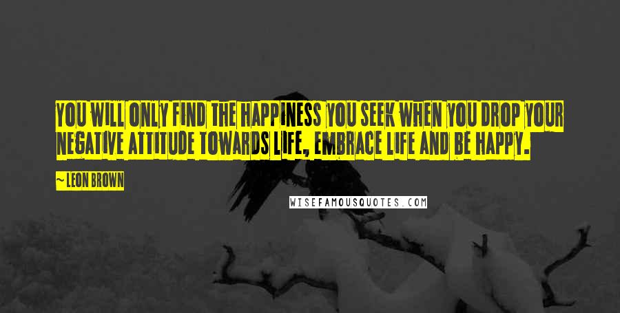 Leon Brown Quotes: You will only find the happiness you seek when you drop your negative attitude towards life, embrace life and be happy.