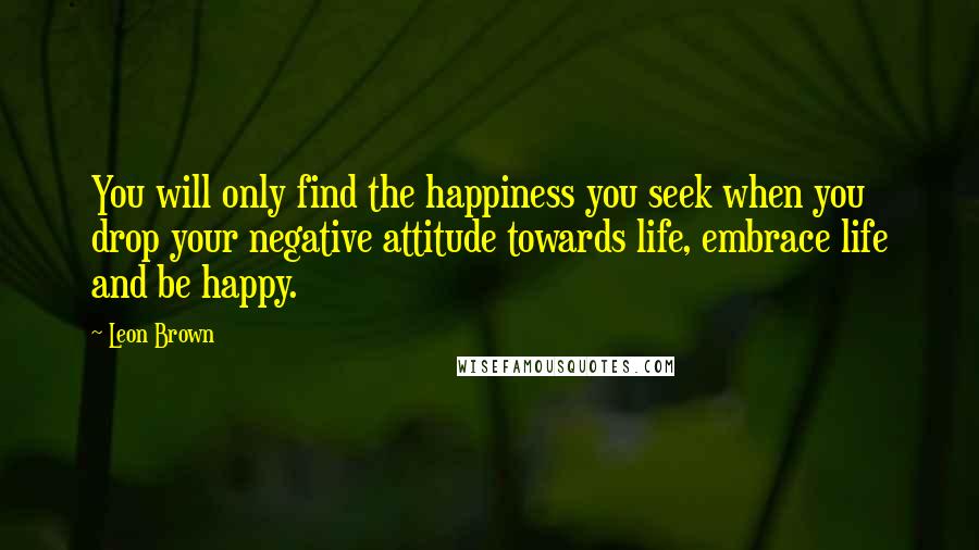 Leon Brown Quotes: You will only find the happiness you seek when you drop your negative attitude towards life, embrace life and be happy.