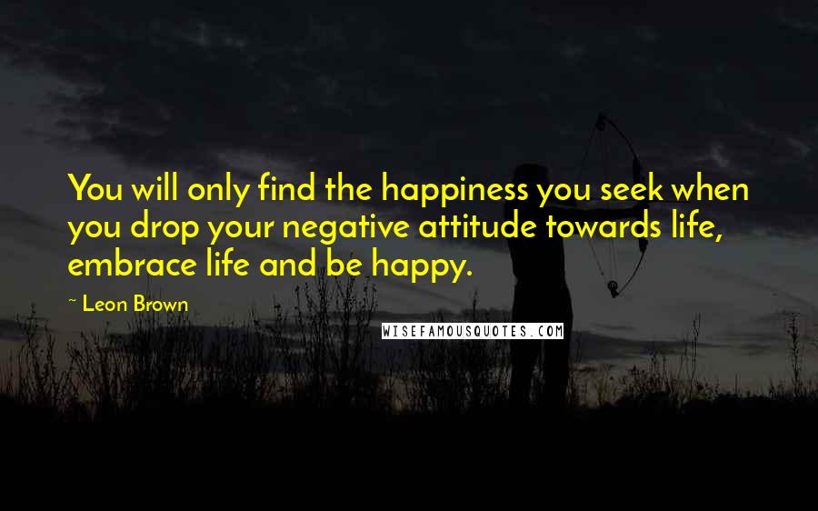 Leon Brown Quotes: You will only find the happiness you seek when you drop your negative attitude towards life, embrace life and be happy.