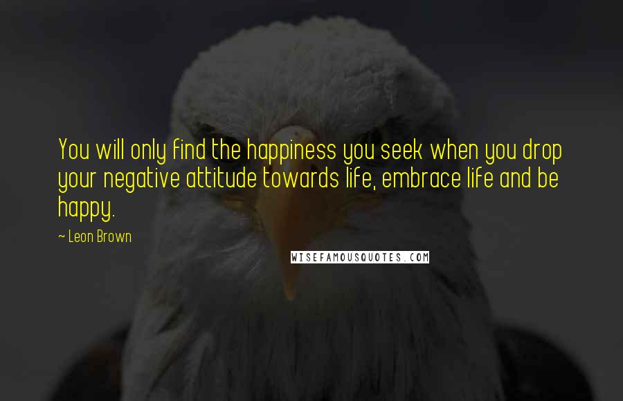 Leon Brown Quotes: You will only find the happiness you seek when you drop your negative attitude towards life, embrace life and be happy.