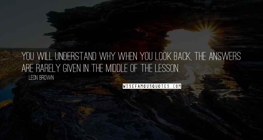 Leon Brown Quotes: You will understand why when you look back, the answers are rarely given in the middle of the lesson.