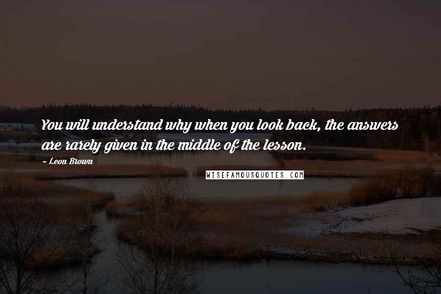 Leon Brown Quotes: You will understand why when you look back, the answers are rarely given in the middle of the lesson.