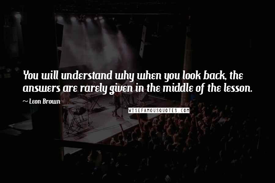 Leon Brown Quotes: You will understand why when you look back, the answers are rarely given in the middle of the lesson.