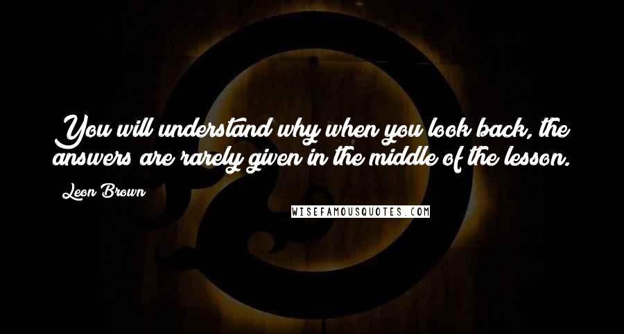 Leon Brown Quotes: You will understand why when you look back, the answers are rarely given in the middle of the lesson.