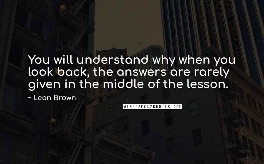Leon Brown Quotes: You will understand why when you look back, the answers are rarely given in the middle of the lesson.