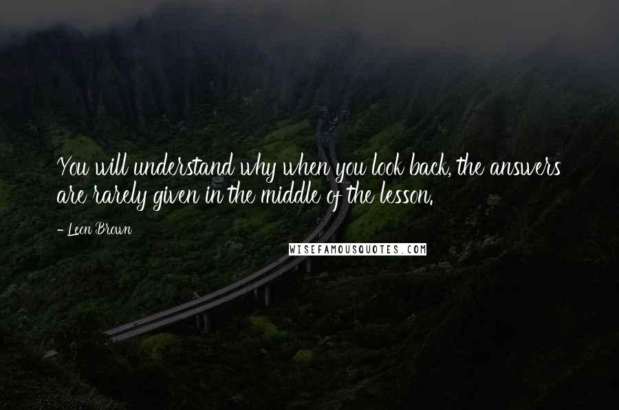 Leon Brown Quotes: You will understand why when you look back, the answers are rarely given in the middle of the lesson.