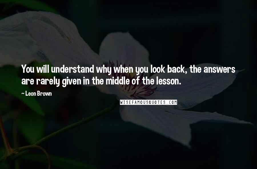 Leon Brown Quotes: You will understand why when you look back, the answers are rarely given in the middle of the lesson.