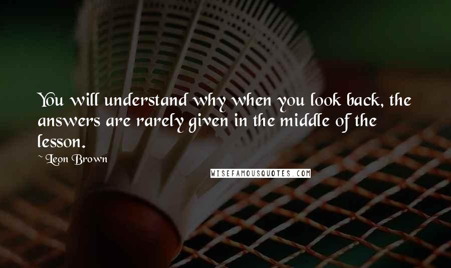 Leon Brown Quotes: You will understand why when you look back, the answers are rarely given in the middle of the lesson.