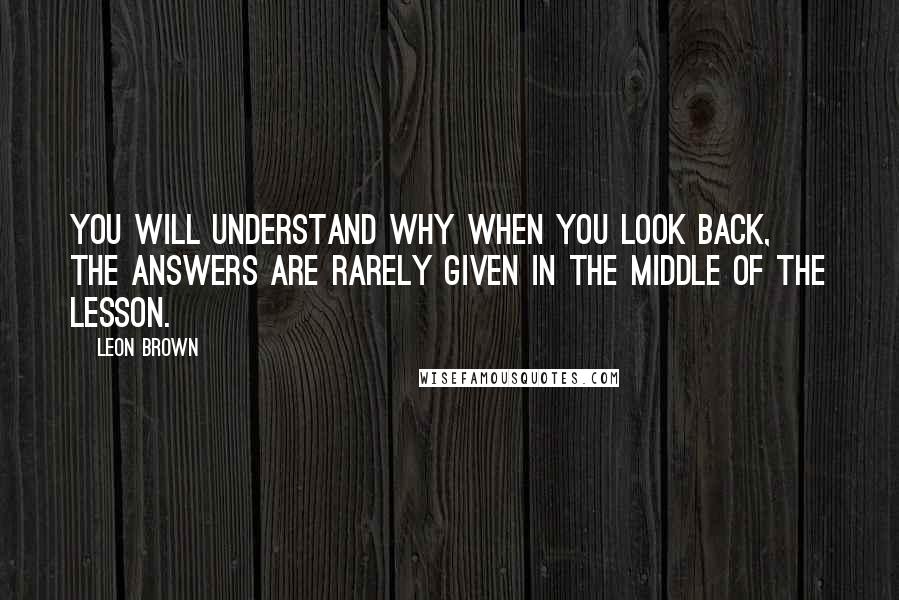 Leon Brown Quotes: You will understand why when you look back, the answers are rarely given in the middle of the lesson.