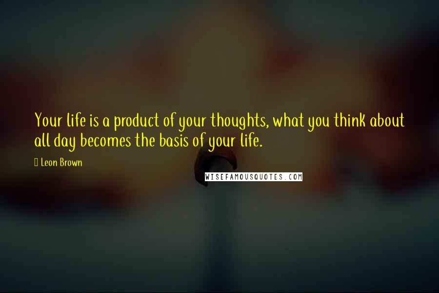 Leon Brown Quotes: Your life is a product of your thoughts, what you think about all day becomes the basis of your life.