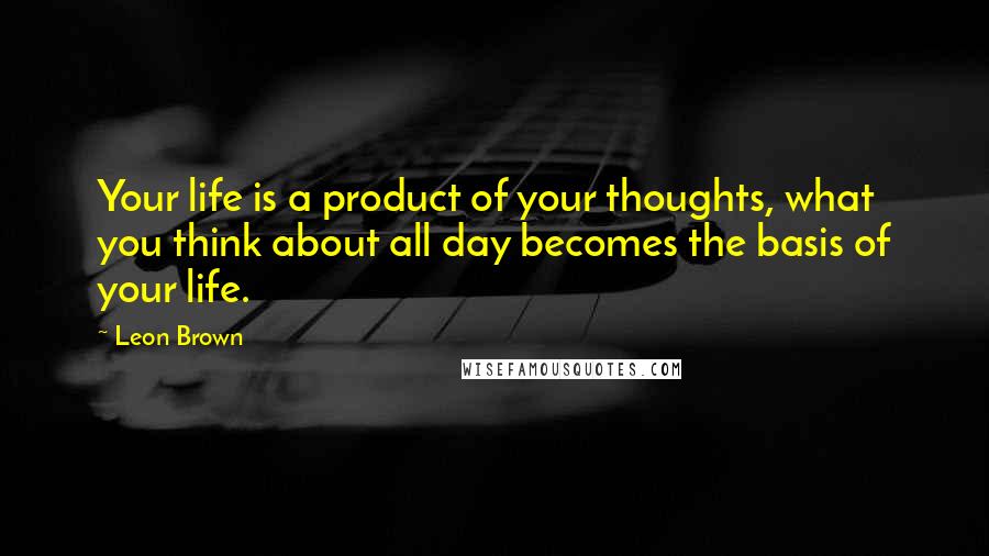 Leon Brown Quotes: Your life is a product of your thoughts, what you think about all day becomes the basis of your life.