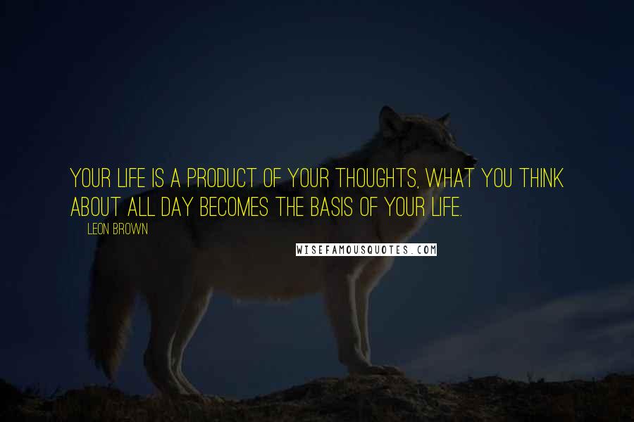 Leon Brown Quotes: Your life is a product of your thoughts, what you think about all day becomes the basis of your life.