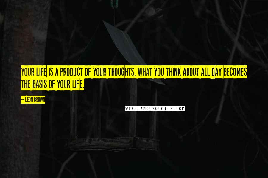 Leon Brown Quotes: Your life is a product of your thoughts, what you think about all day becomes the basis of your life.