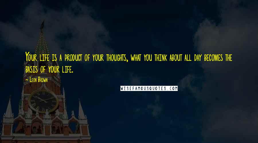 Leon Brown Quotes: Your life is a product of your thoughts, what you think about all day becomes the basis of your life.