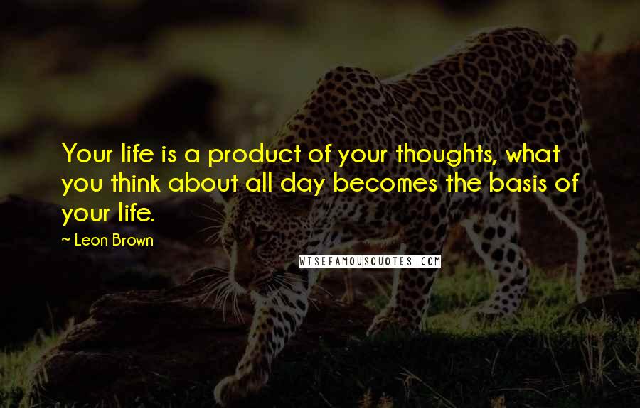 Leon Brown Quotes: Your life is a product of your thoughts, what you think about all day becomes the basis of your life.