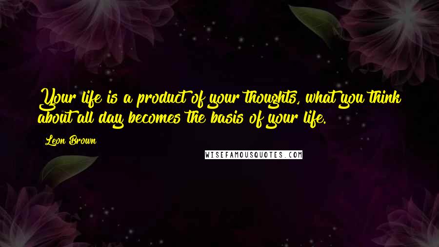 Leon Brown Quotes: Your life is a product of your thoughts, what you think about all day becomes the basis of your life.