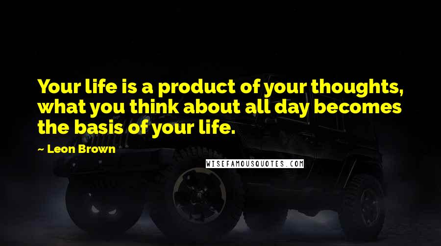 Leon Brown Quotes: Your life is a product of your thoughts, what you think about all day becomes the basis of your life.