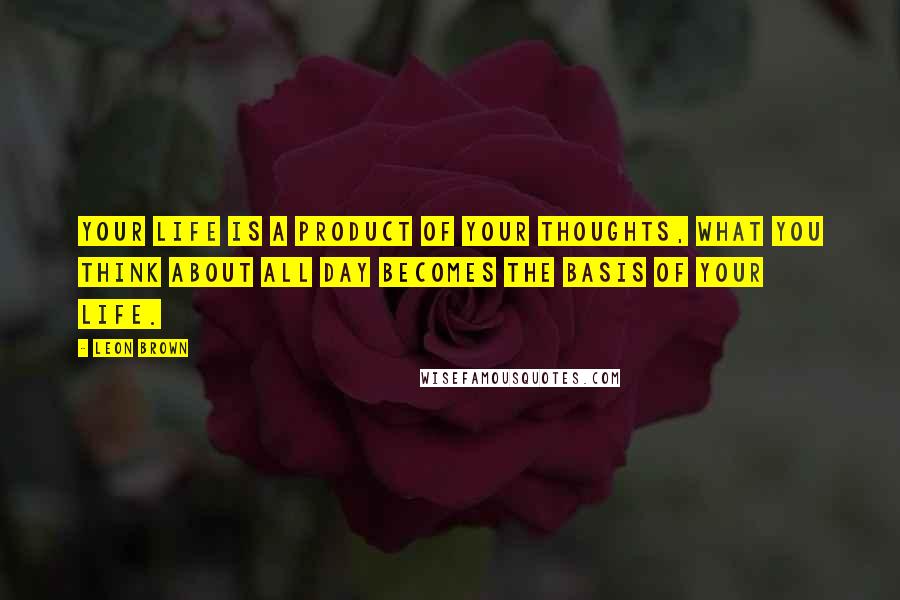 Leon Brown Quotes: Your life is a product of your thoughts, what you think about all day becomes the basis of your life.