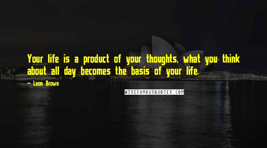 Leon Brown Quotes: Your life is a product of your thoughts, what you think about all day becomes the basis of your life.