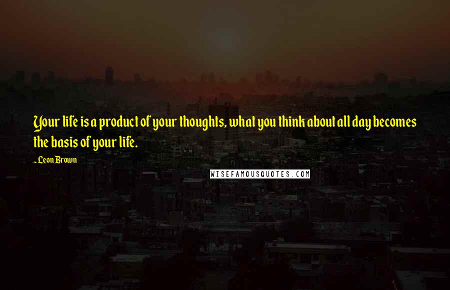 Leon Brown Quotes: Your life is a product of your thoughts, what you think about all day becomes the basis of your life.