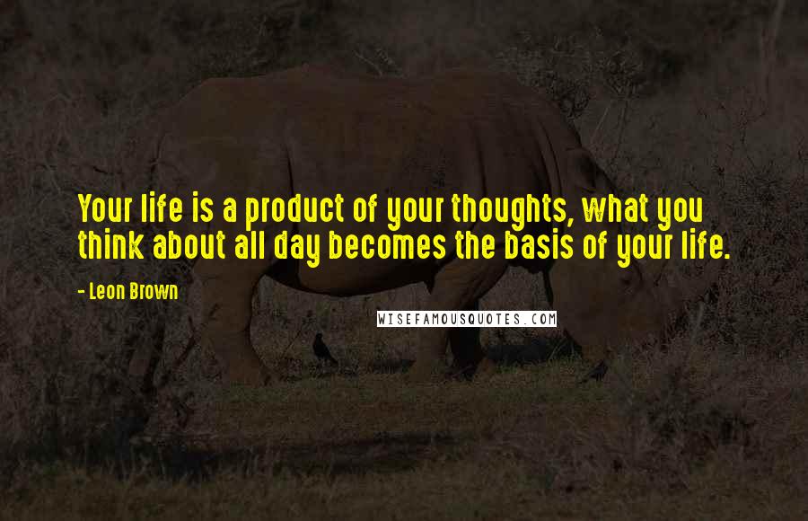 Leon Brown Quotes: Your life is a product of your thoughts, what you think about all day becomes the basis of your life.