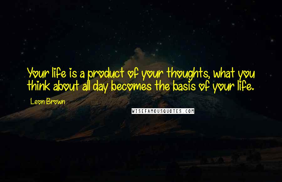 Leon Brown Quotes: Your life is a product of your thoughts, what you think about all day becomes the basis of your life.