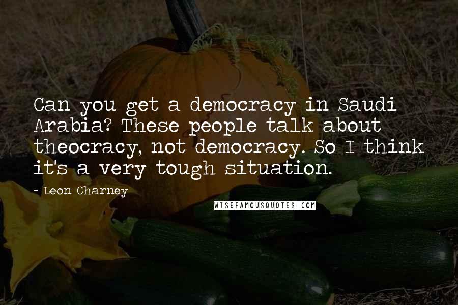 Leon Charney Quotes: Can you get a democracy in Saudi Arabia? These people talk about theocracy, not democracy. So I think it's a very tough situation.