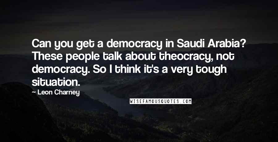 Leon Charney Quotes: Can you get a democracy in Saudi Arabia? These people talk about theocracy, not democracy. So I think it's a very tough situation.