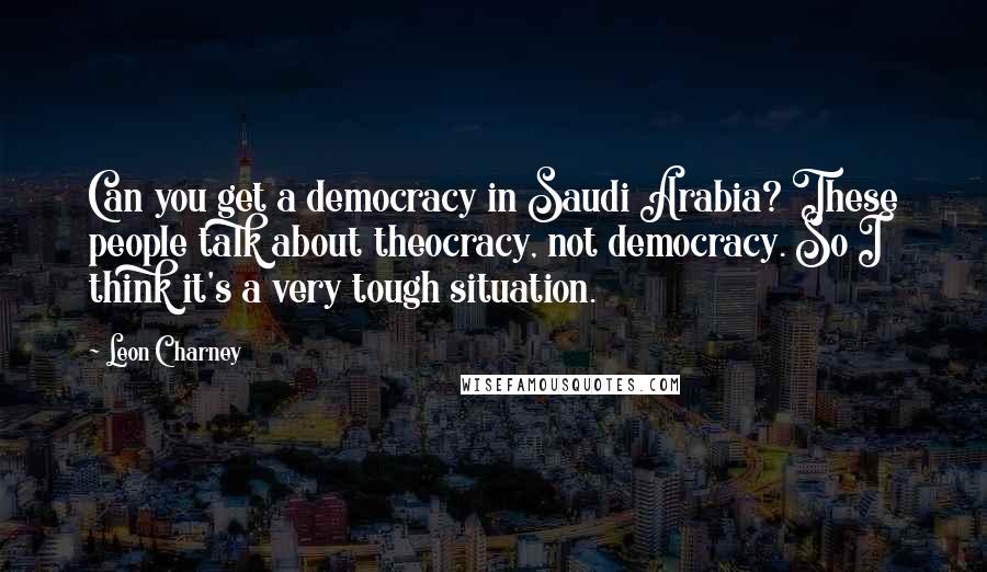 Leon Charney Quotes: Can you get a democracy in Saudi Arabia? These people talk about theocracy, not democracy. So I think it's a very tough situation.